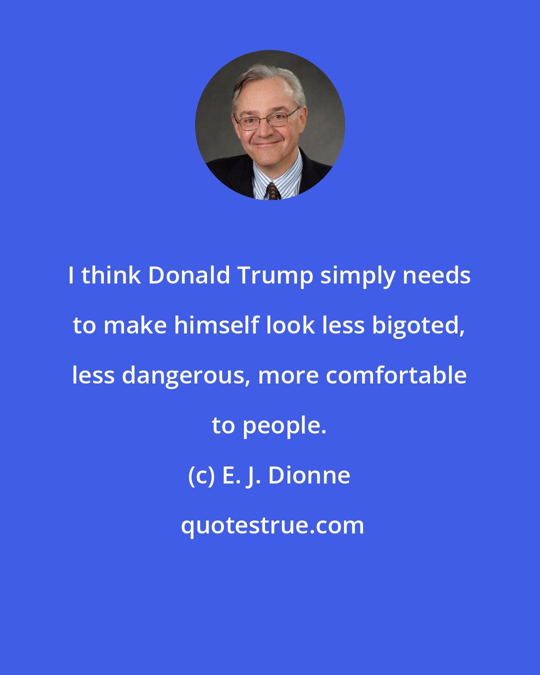 E. J. Dionne: I think Donald Trump simply needs to make himself look less bigoted, less dangerous, more comfortable to people.