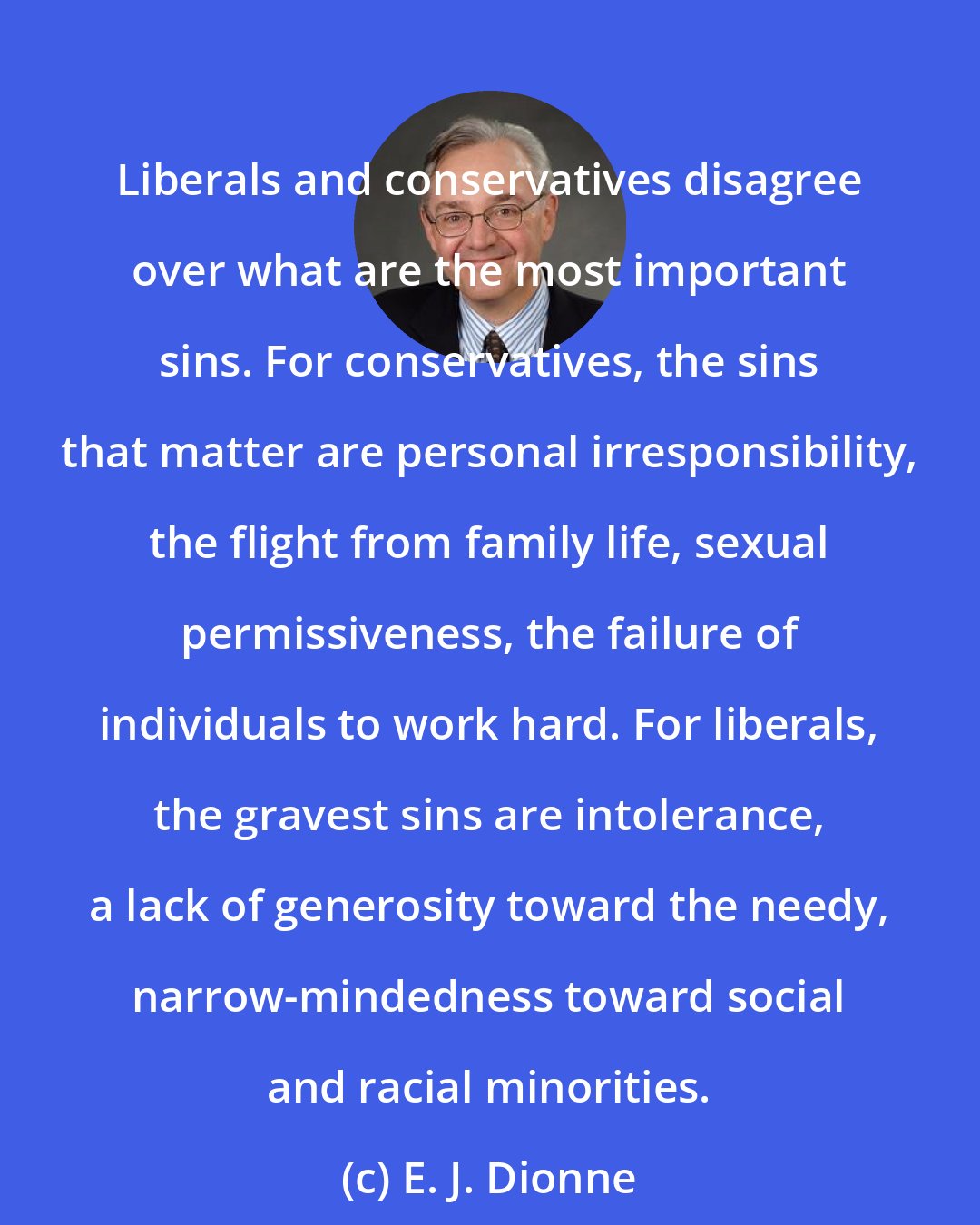 E. J. Dionne: Liberals and conservatives disagree over what are the most important sins. For conservatives, the sins that matter are personal irresponsibility, the flight from family life, sexual permissiveness, the failure of individuals to work hard. For liberals, the gravest sins are intolerance, a lack of generosity toward the needy, narrow-mindedness toward social and racial minorities.