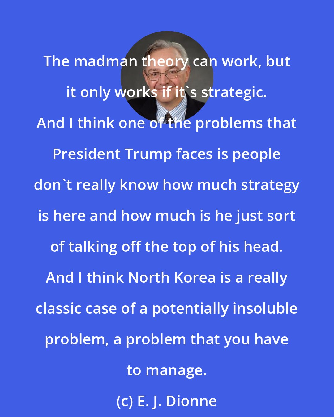 E. J. Dionne: The madman theory can work, but it only works if it's strategic. And I think one of the problems that President Trump faces is people don't really know how much strategy is here and how much is he just sort of talking off the top of his head. And I think North Korea is a really classic case of a potentially insoluble problem, a problem that you have to manage.