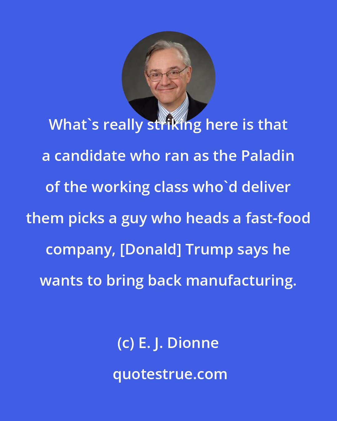 E. J. Dionne: What's really striking here is that a candidate who ran as the Paladin of the working class who'd deliver them picks a guy who heads a fast-food company, [Donald] Trump says he wants to bring back manufacturing.