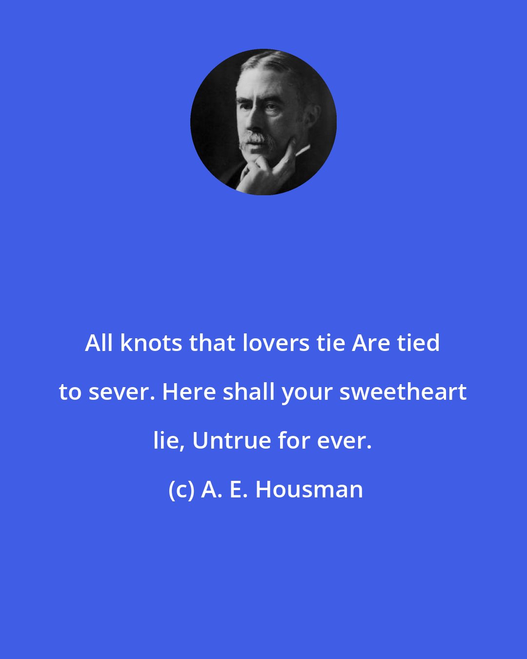 A. E. Housman: All knots that lovers tie Are tied to sever. Here shall your sweetheart lie, Untrue for ever.