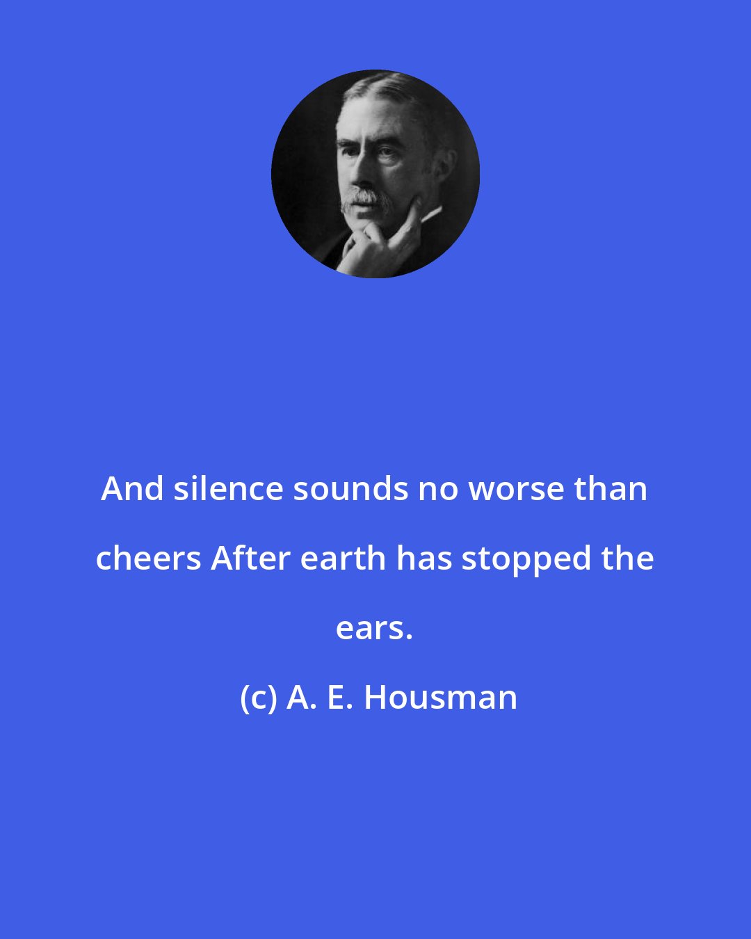 A. E. Housman: And silence sounds no worse than cheers After earth has stopped the ears.