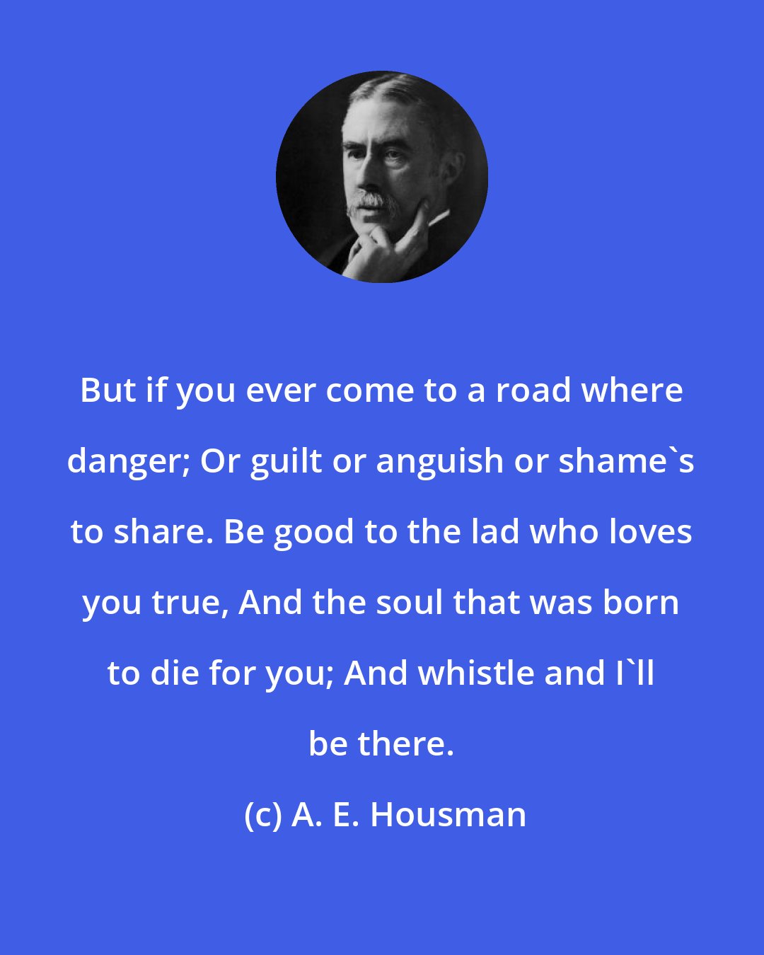 A. E. Housman: But if you ever come to a road where danger; Or guilt or anguish or shame's to share. Be good to the lad who loves you true, And the soul that was born to die for you; And whistle and I'll be there.