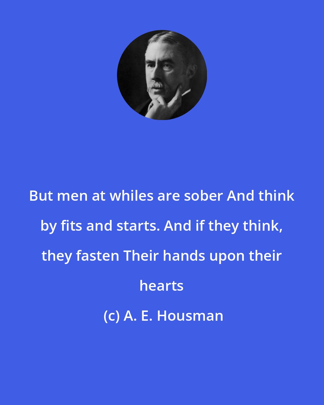 A. E. Housman: But men at whiles are sober And think by fits and starts. And if they think, they fasten Their hands upon their hearts