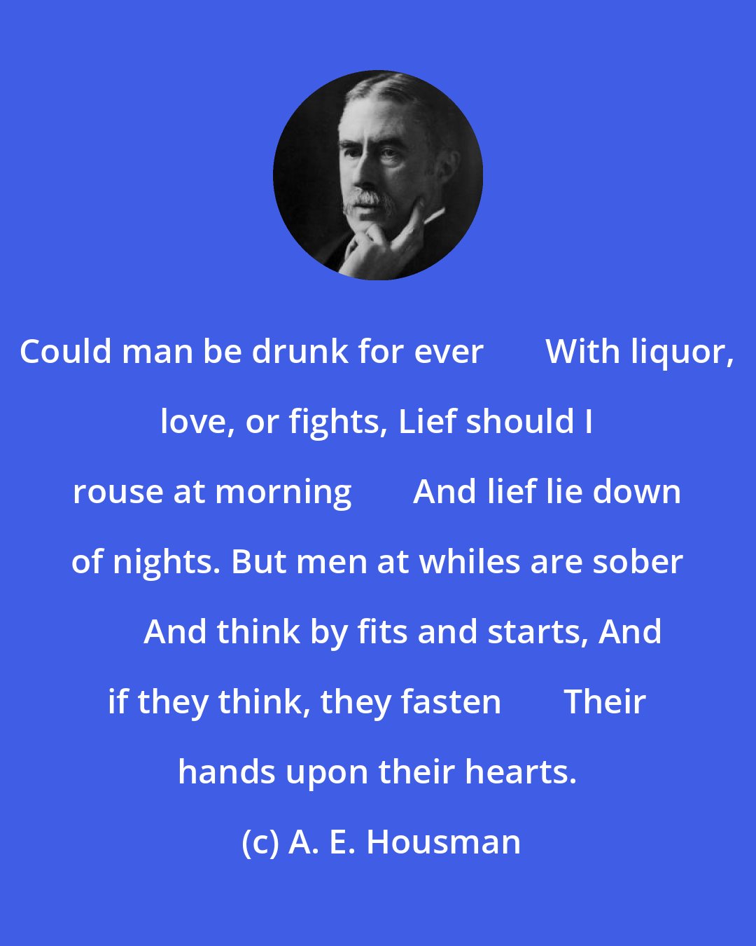 A. E. Housman: Could man be drunk for ever       With liquor, love, or fights, Lief should I rouse at morning       And lief lie down of nights. But men at whiles are sober       And think by fits and starts, And if they think, they fasten       Their hands upon their hearts.