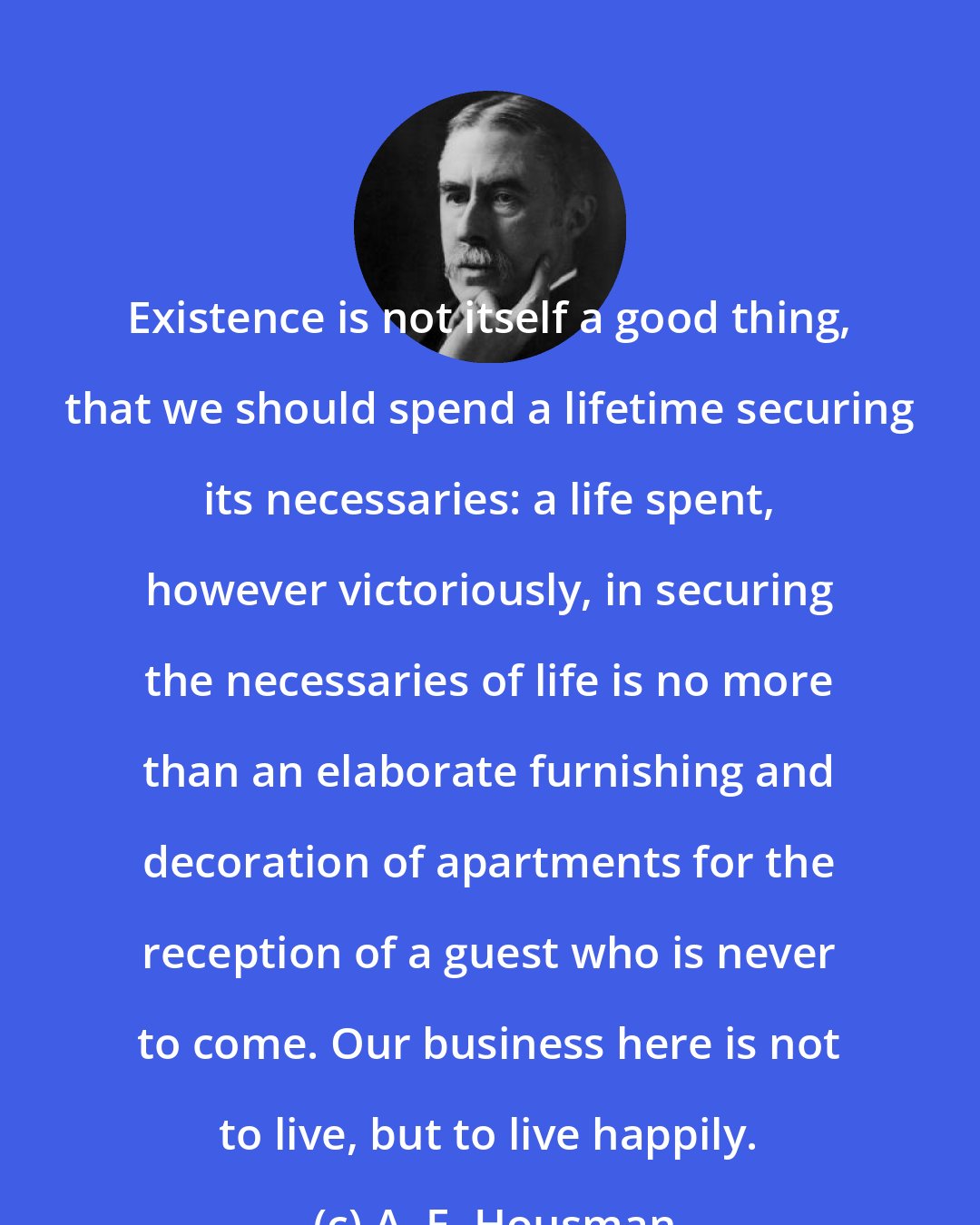 A. E. Housman: Existence is not itself a good thing, that we should spend a lifetime securing its necessaries: a life spent, however victoriously, in securing the necessaries of life is no more than an elaborate furnishing and decoration of apartments for the reception of a guest who is never to come. Our business here is not to live, but to live happily.