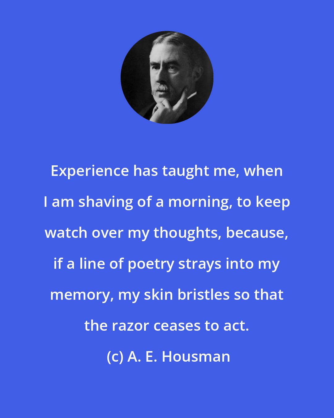 A. E. Housman: Experience has taught me, when I am shaving of a morning, to keep watch over my thoughts, because, if a line of poetry strays into my memory, my skin bristles so that the razor ceases to act.