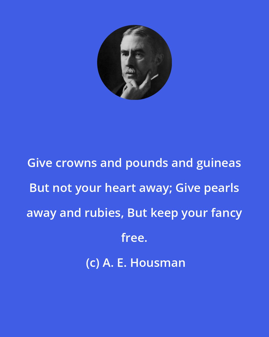 A. E. Housman: Give crowns and pounds and guineas But not your heart away; Give pearls away and rubies, But keep your fancy free.