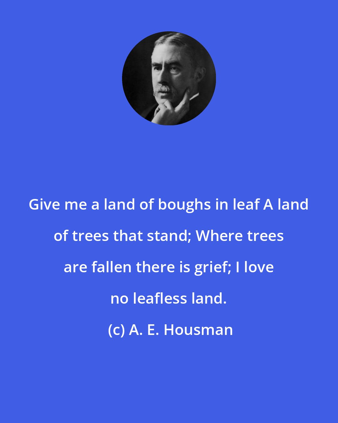 A. E. Housman: Give me a land of boughs in leaf A land of trees that stand; Where trees are fallen there is grief; I love no leafless land.