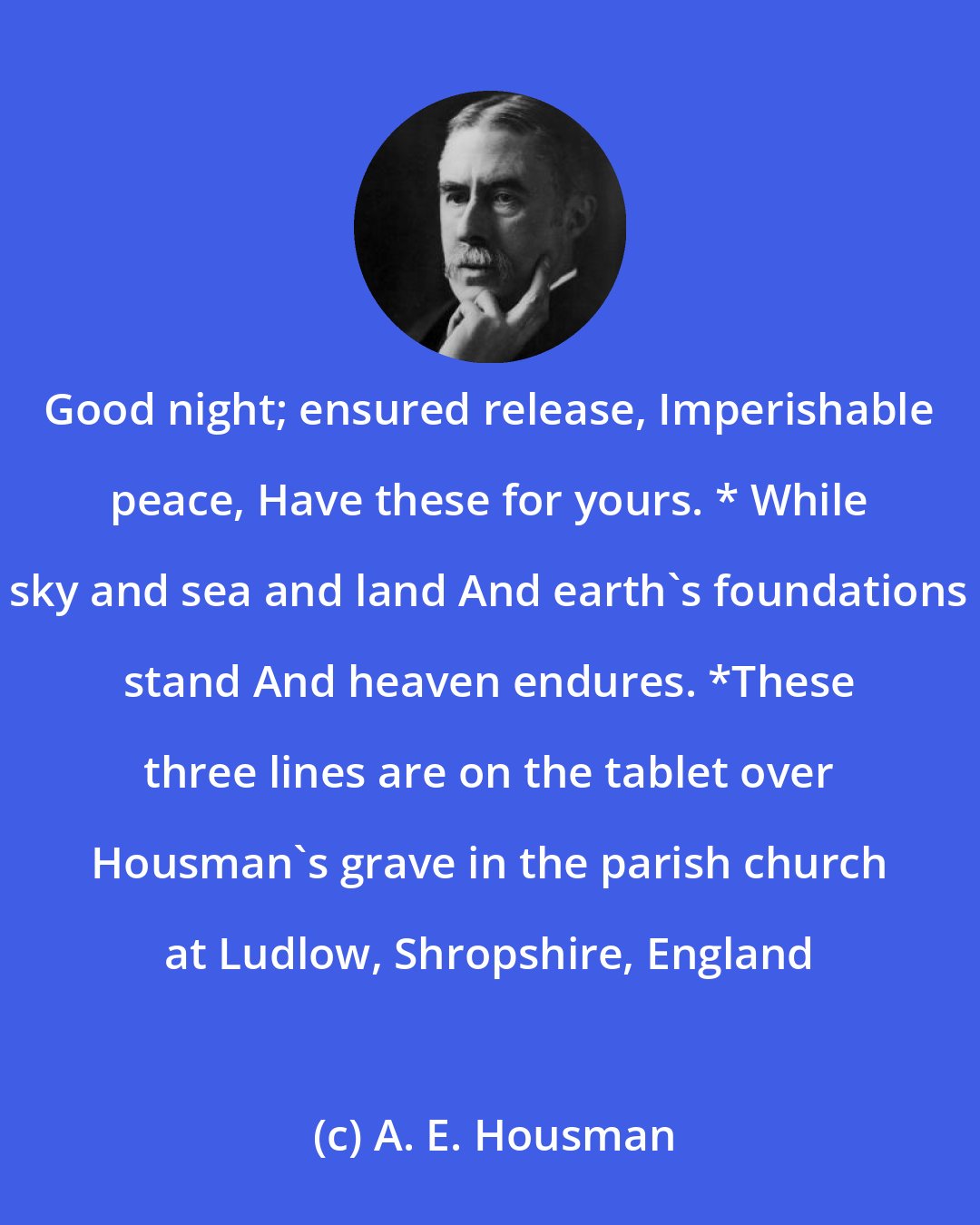 A. E. Housman: Good night; ensured release, Imperishable peace, Have these for yours. * While sky and sea and land And earth's foundations stand And heaven endures. *These three lines are on the tablet over Housman's grave in the parish church at Ludlow, Shropshire, England