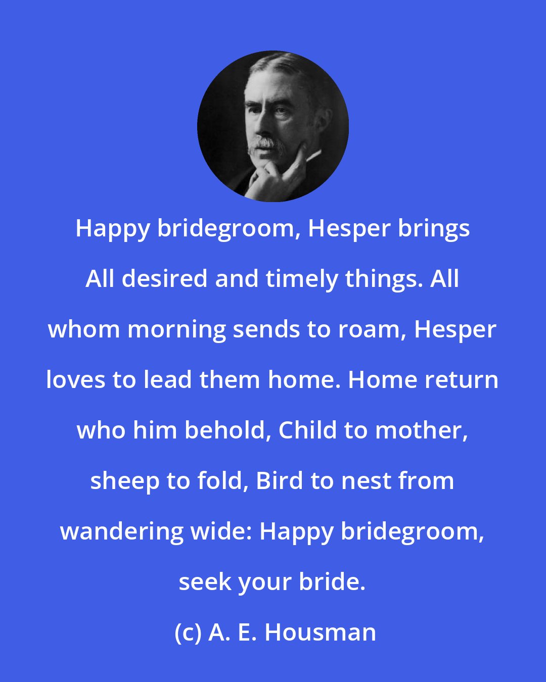 A. E. Housman: Happy bridegroom, Hesper brings All desired and timely things. All whom morning sends to roam, Hesper loves to lead them home. Home return who him behold, Child to mother, sheep to fold, Bird to nest from wandering wide: Happy bridegroom, seek your bride.