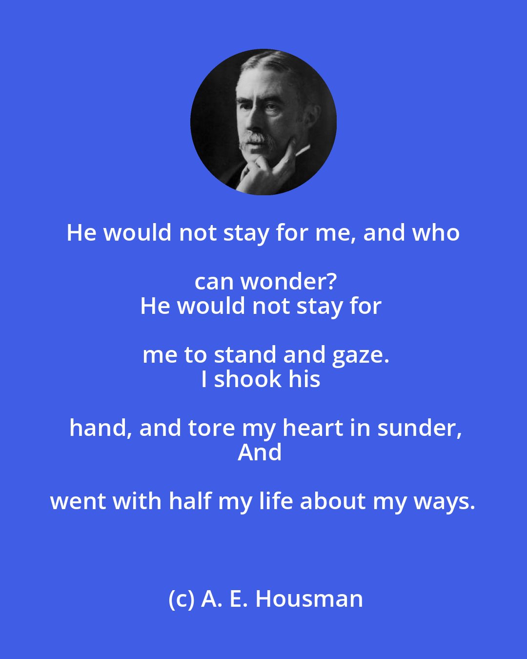 A. E. Housman: He would not stay for me, and who can wonder?
He would not stay for me to stand and gaze.
I shook his hand, and tore my heart in sunder,
And went with half my life about my ways.