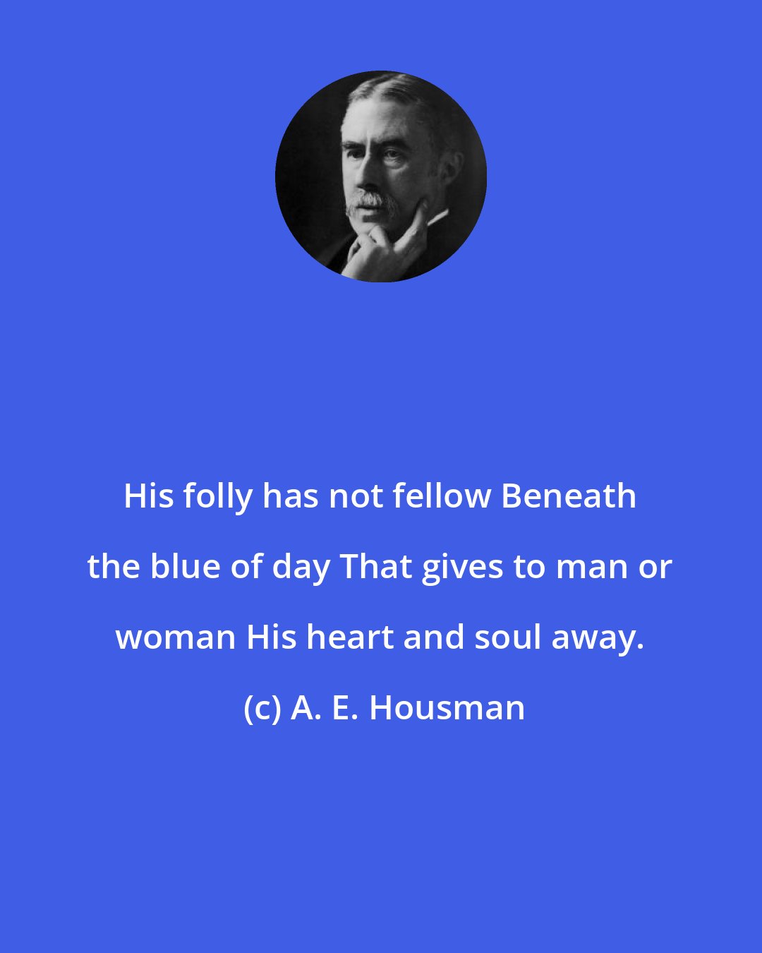 A. E. Housman: His folly has not fellow Beneath the blue of day That gives to man or woman His heart and soul away.