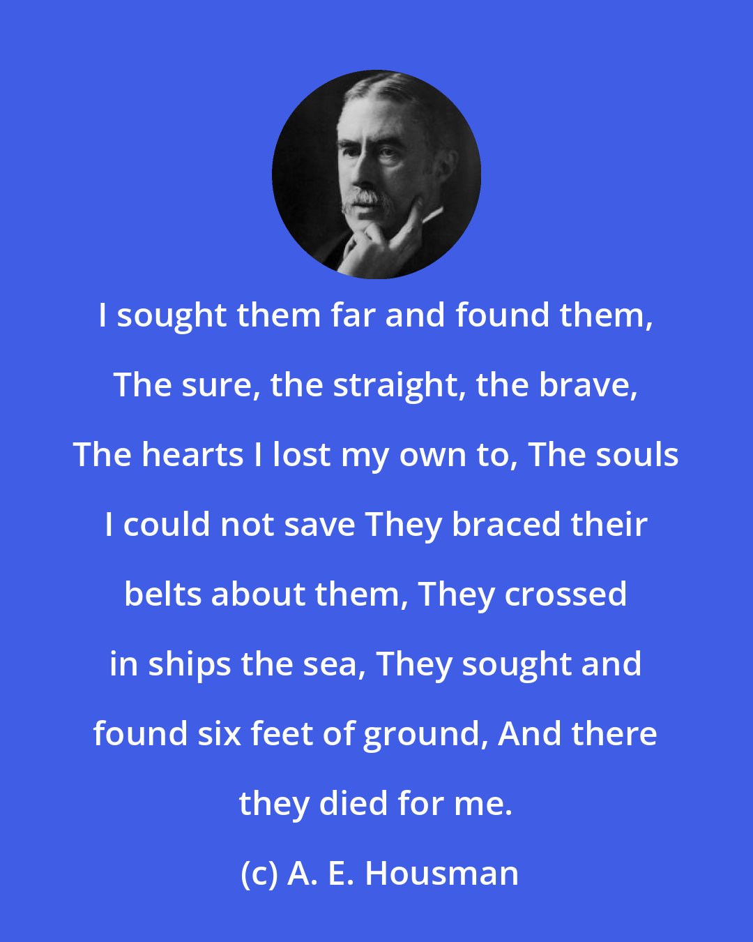 A. E. Housman: I sought them far and found them, The sure, the straight, the brave, The hearts I lost my own to, The souls I could not save They braced their belts about them, They crossed in ships the sea, They sought and found six feet of ground, And there they died for me.