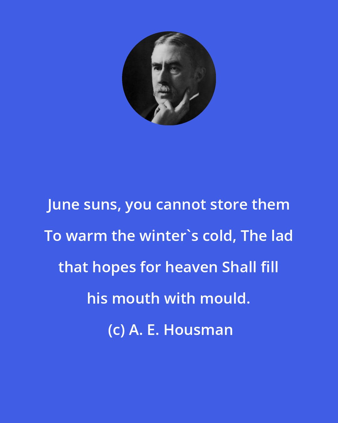 A. E. Housman: June suns, you cannot store them To warm the winter's cold, The lad that hopes for heaven Shall fill his mouth with mould.