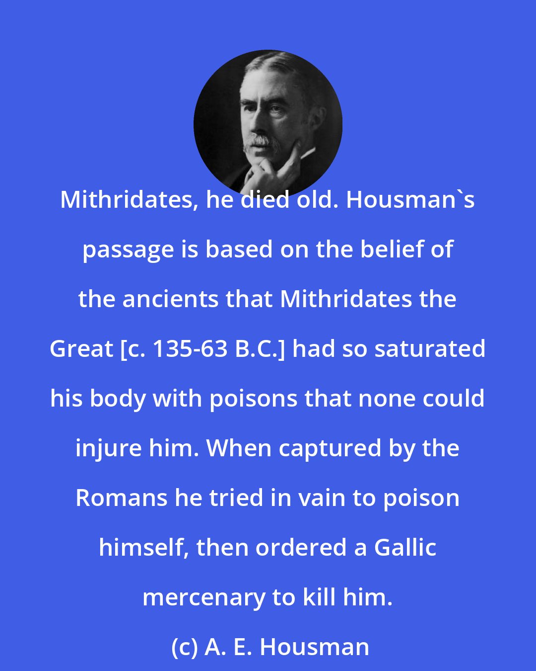 A. E. Housman: Mithridates, he died old. Housman's passage is based on the belief of the ancients that Mithridates the Great [c. 135-63 B.C.] had so saturated his body with poisons that none could injure him. When captured by the Romans he tried in vain to poison himself, then ordered a Gallic mercenary to kill him.