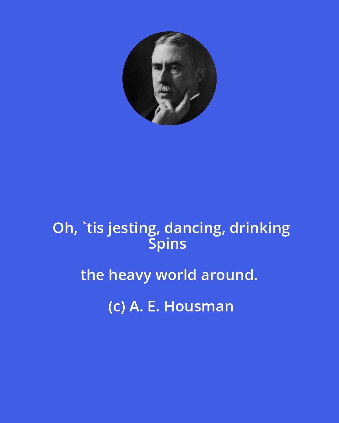 A. E. Housman: Oh, 'tis jesting, dancing, drinking
Spins the heavy world around.