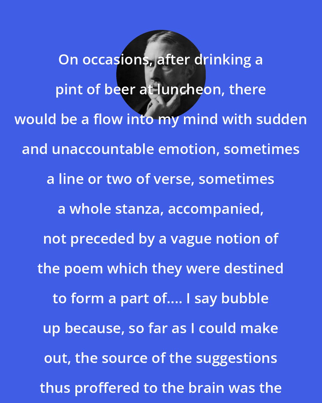 A. E. Housman: On occasions, after drinking a pint of beer at luncheon, there would be a flow into my mind with sudden and unaccountable emotion, sometimes a line or two of verse, sometimes a whole stanza, accompanied, not preceded by a vague notion of the poem which they were destined to form a part of.... I say bubble up because, so far as I could make out, the source of the suggestions thus proffered to the brain was the pit of the stomach.