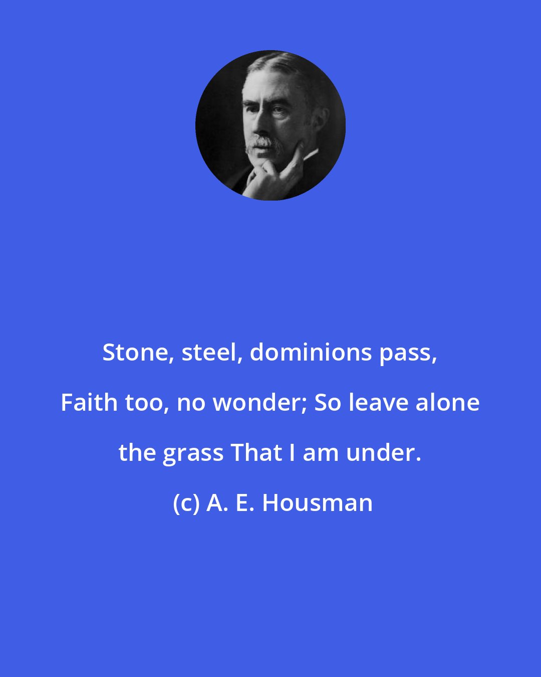 A. E. Housman: Stone, steel, dominions pass, Faith too, no wonder; So leave alone the grass That I am under.