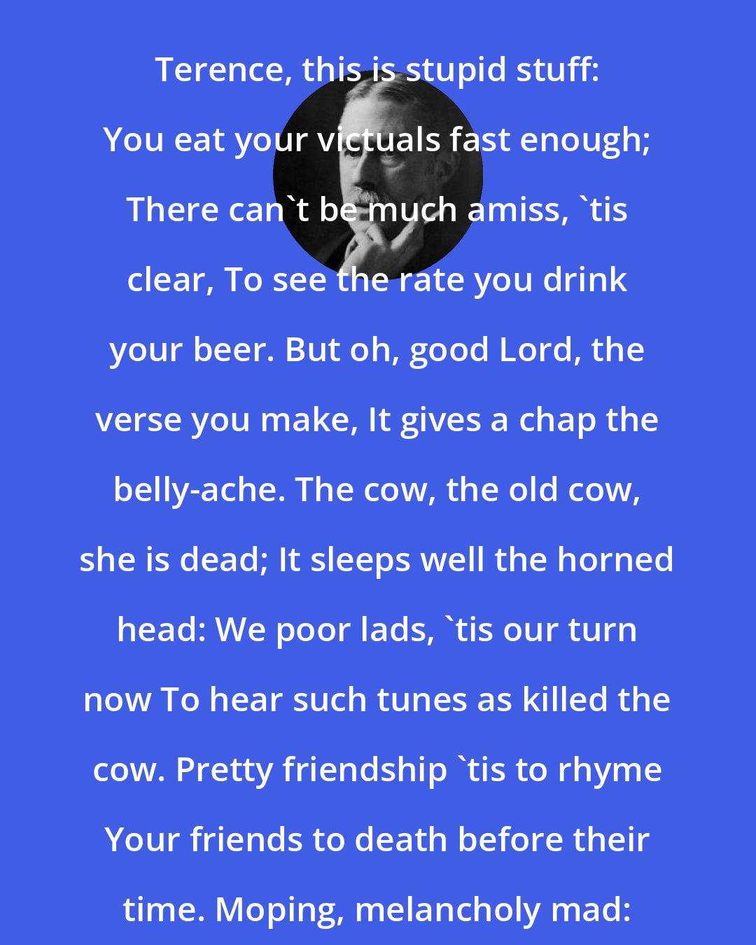 A. E. Housman: Terence, this is stupid stuff: You eat your victuals fast enough; There can't be much amiss, 'tis clear, To see the rate you drink your beer. But oh, good Lord, the verse you make, It gives a chap the belly-ache. The cow, the old cow, she is dead; It sleeps well the horned head: We poor lads, 'tis our turn now To hear such tunes as killed the cow. Pretty friendship 'tis to rhyme Your friends to death before their time. Moping, melancholy mad: Come, pipe a tune to dance to, lad.