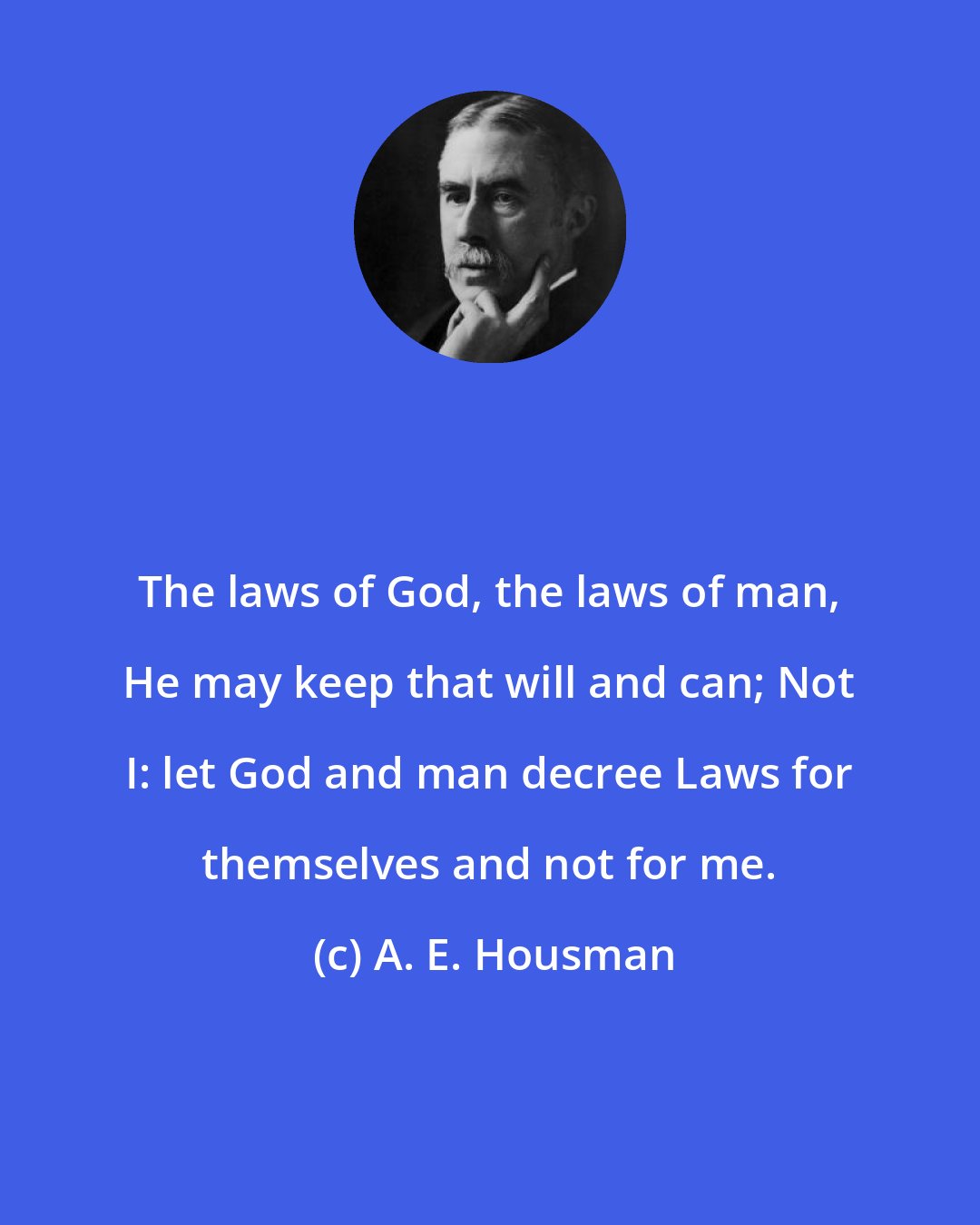 A. E. Housman: The laws of God, the laws of man, He may keep that will and can; Not I: let God and man decree Laws for themselves and not for me.