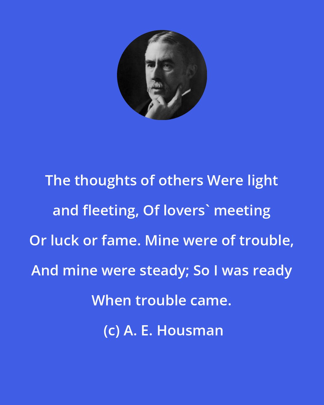 A. E. Housman: The thoughts of others Were light and fleeting, Of lovers' meeting Or luck or fame. Mine were of trouble, And mine were steady; So I was ready When trouble came.