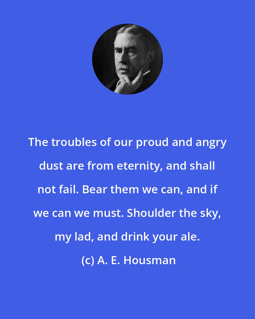 A. E. Housman: The troubles of our proud and angry dust are from eternity, and shall not fail. Bear them we can, and if we can we must. Shoulder the sky, my lad, and drink your ale.