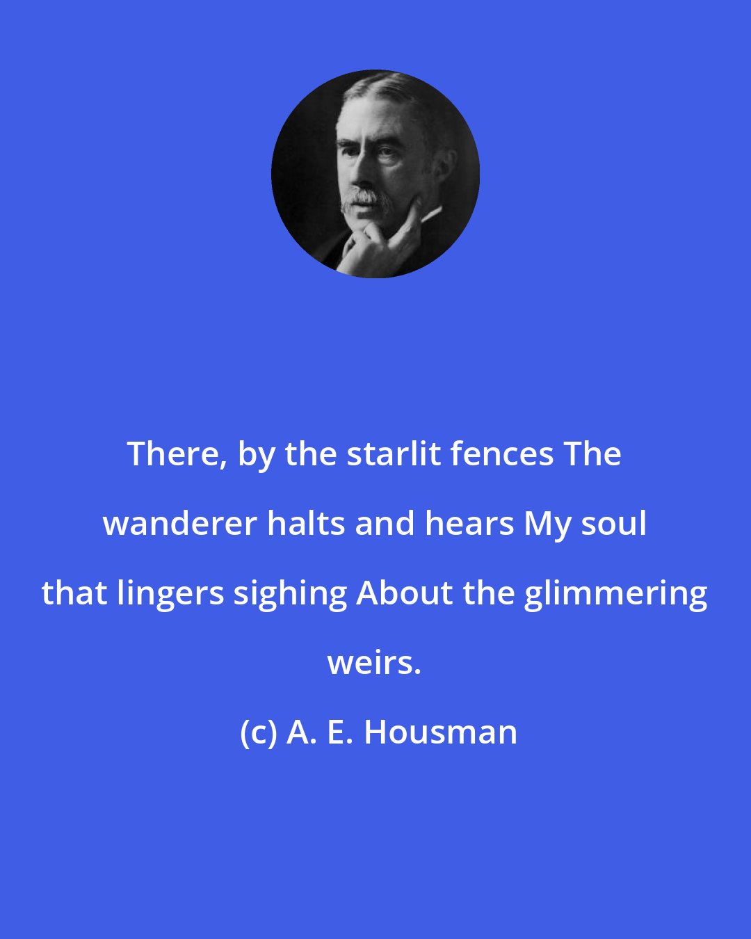 A. E. Housman: There, by the starlit fences The wanderer halts and hears My soul that lingers sighing About the glimmering weirs.