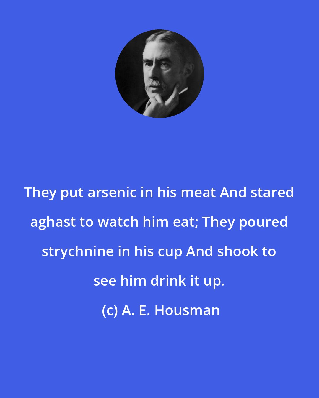 A. E. Housman: They put arsenic in his meat And stared aghast to watch him eat; They poured strychnine in his cup And shook to see him drink it up.