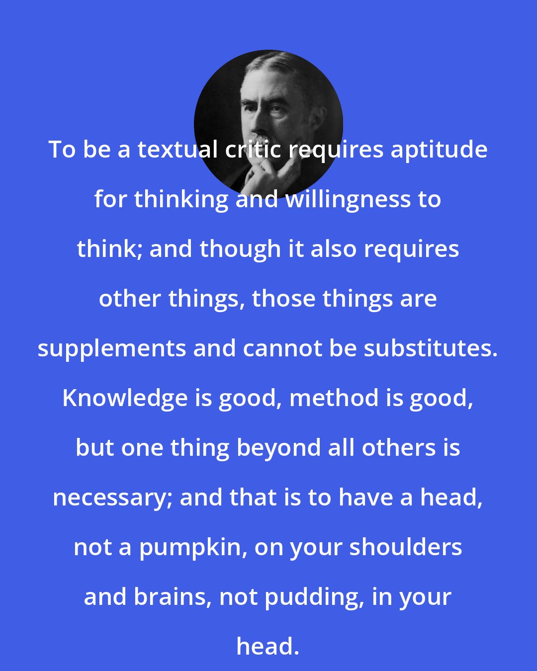 A. E. Housman: To be a textual critic requires aptitude for thinking and willingness to think; and though it also requires other things, those things are supplements and cannot be substitutes. Knowledge is good, method is good, but one thing beyond all others is necessary; and that is to have a head, not a pumpkin, on your shoulders and brains, not pudding, in your head.