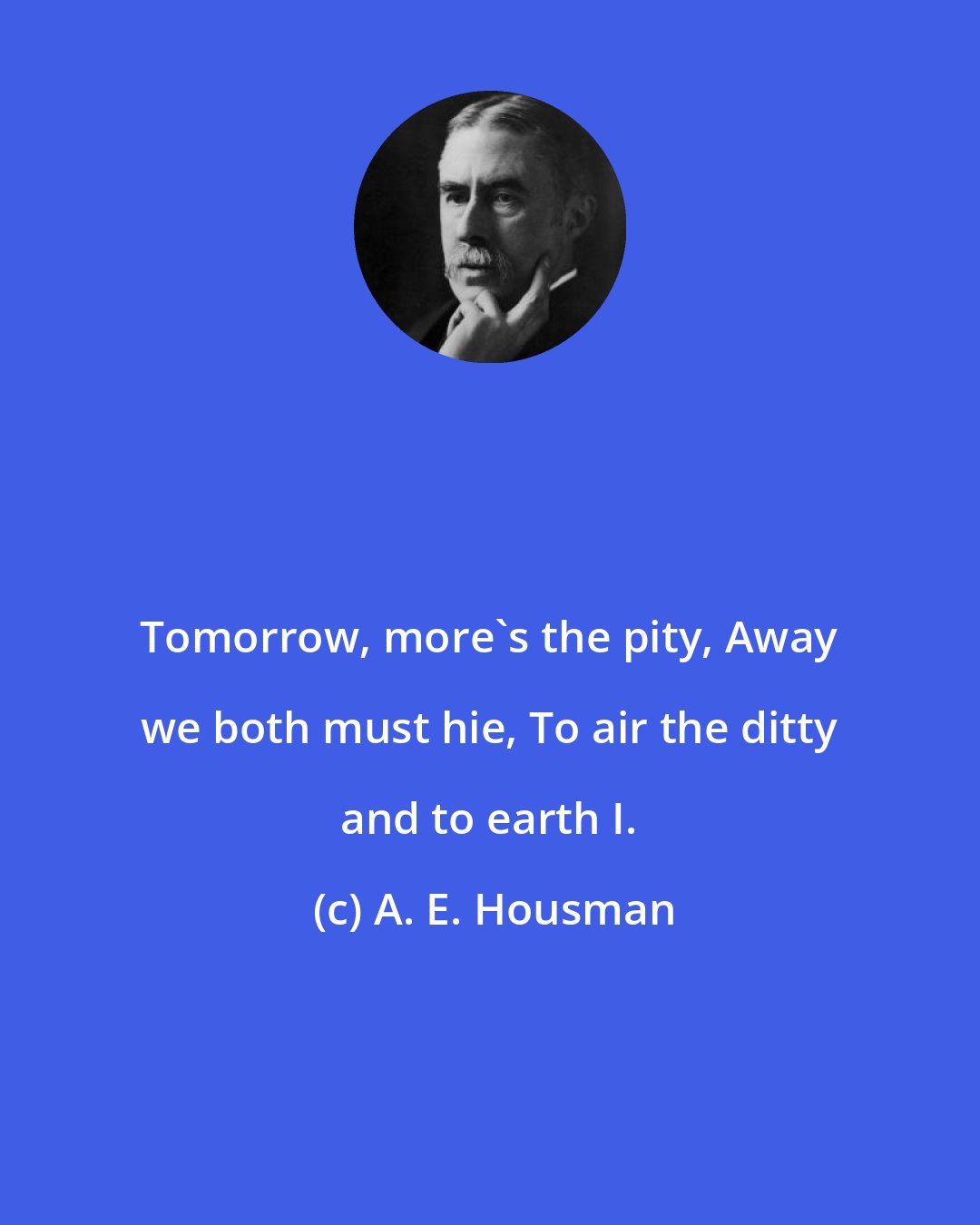 A. E. Housman: Tomorrow, more's the pity, Away we both must hie, To air the ditty and to earth I.