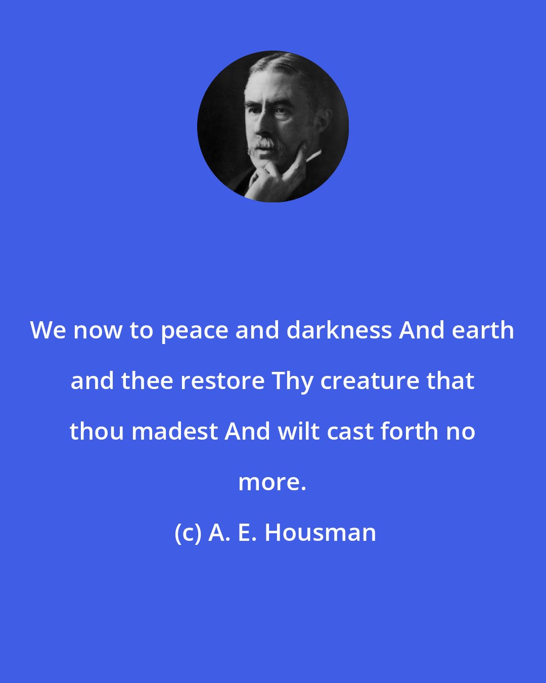 A. E. Housman: We now to peace and darkness And earth and thee restore Thy creature that thou madest And wilt cast forth no more.