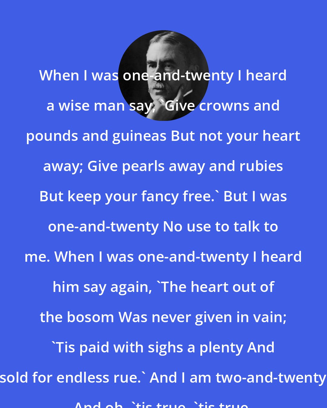 A. E. Housman: When I was one-and-twenty I heard a wise man say, `Give crowns and pounds and guineas But not your heart away; Give pearls away and rubies But keep your fancy free.' But I was one-and-twenty No use to talk to me. When I was one-and-twenty I heard him say again, `The heart out of the bosom Was never given in vain; 'Tis paid with sighs a plenty And sold for endless rue.' And I am two-and-twenty And oh, 'tis true, 'tis true.