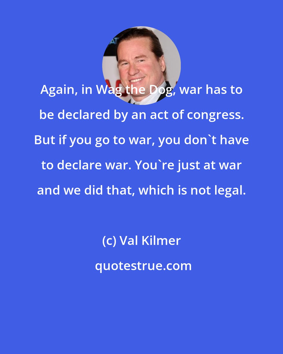 Val Kilmer: Again, in Wag the Dog, war has to be declared by an act of congress. But if you go to war, you don't have to declare war. You're just at war and we did that, which is not legal.