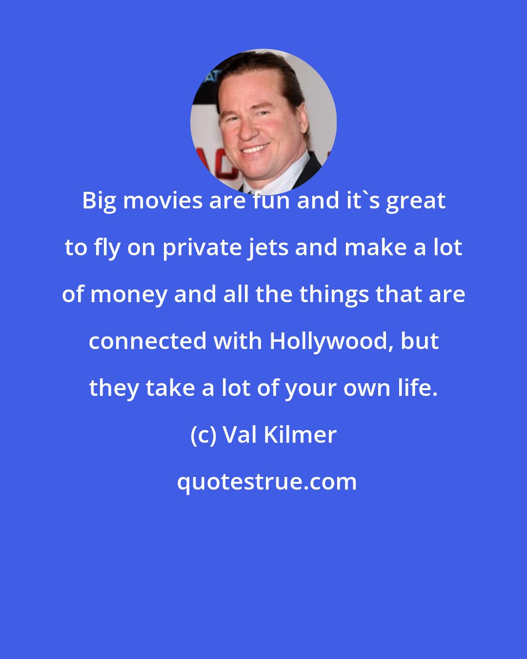 Val Kilmer: Big movies are fun and it`s great to fly on private jets and make a lot of money and all the things that are connected with Hollywood, but they take a lot of your own life.