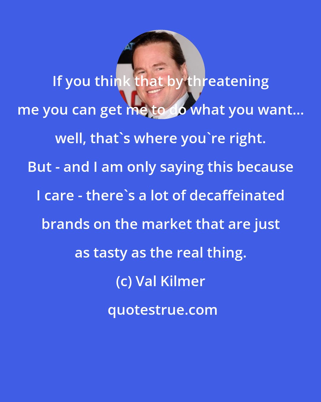 Val Kilmer: If you think that by threatening me you can get me to do what you want... well, that's where you're right. But - and I am only saying this because I care - there's a lot of decaffeinated brands on the market that are just as tasty as the real thing.