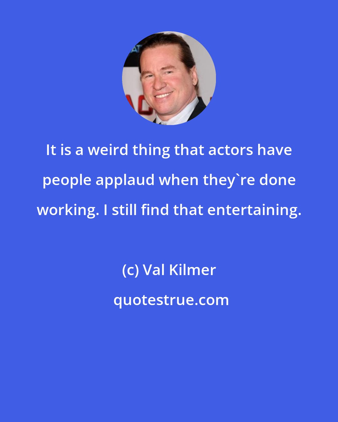 Val Kilmer: It is a weird thing that actors have people applaud when they're done working. I still find that entertaining.