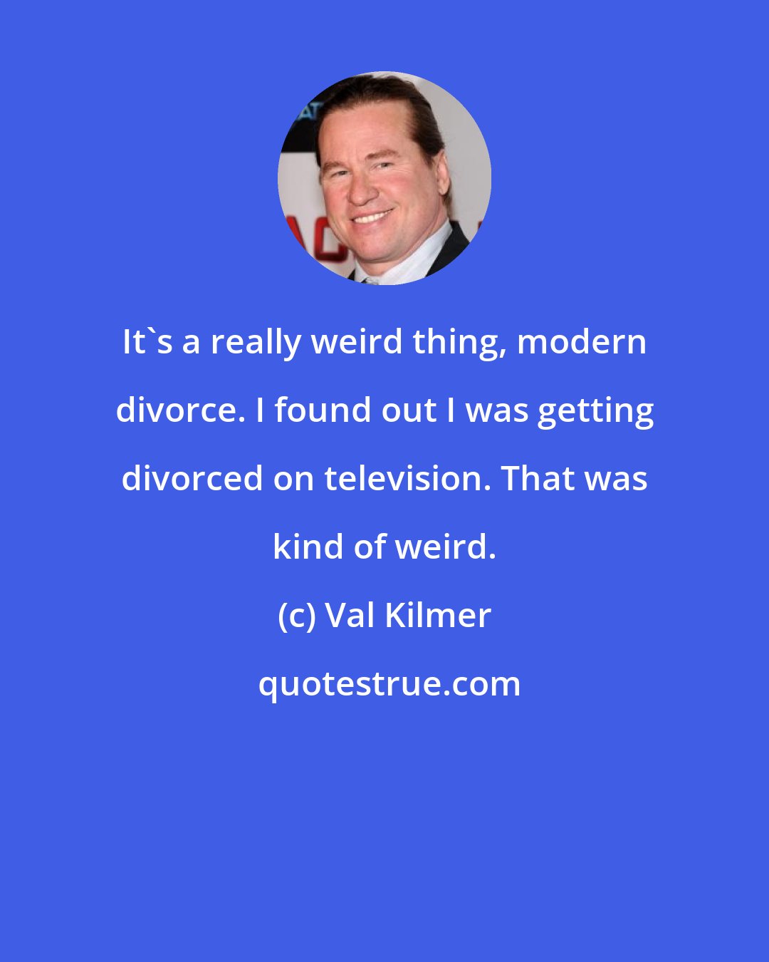 Val Kilmer: It's a really weird thing, modern divorce. I found out I was getting divorced on television. That was kind of weird.