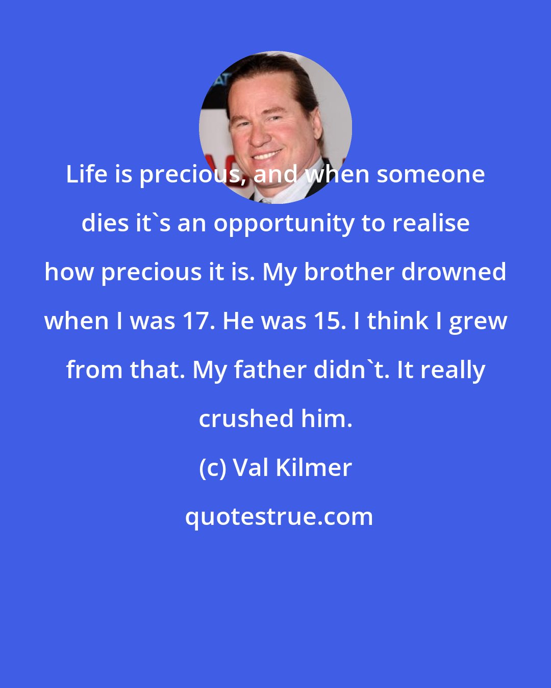 Val Kilmer: Life is precious, and when someone dies it's an opportunity to realise how precious it is. My brother drowned when I was 17. He was 15. I think I grew from that. My father didn't. It really crushed him.