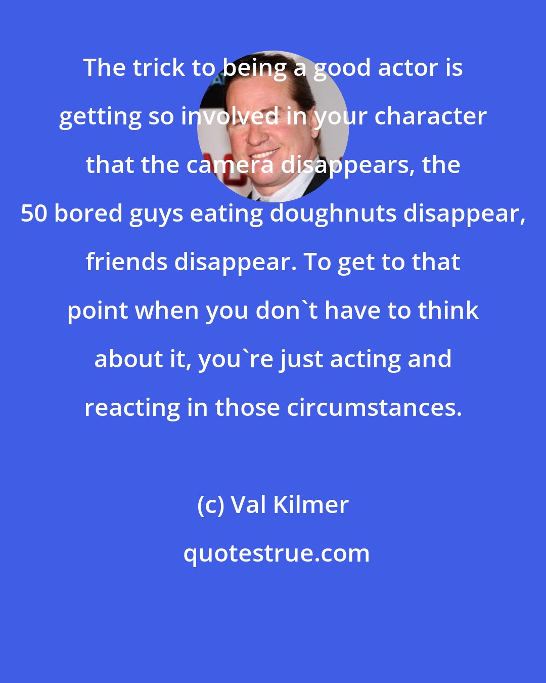 Val Kilmer: The trick to being a good actor is getting so involved in your character that the camera disappears, the 50 bored guys eating doughnuts disappear, friends disappear. To get to that point when you don't have to think about it, you're just acting and reacting in those circumstances.