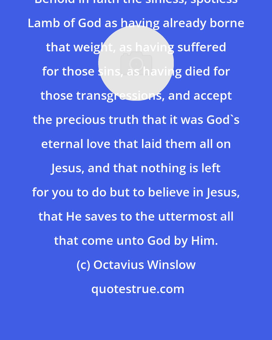 Octavius Winslow: Behold in faith the sinless, spotless Lamb of God as having already borne that weight, as having suffered for those sins, as having died for those transgressions, and accept the precious truth that it was God's eternal love that laid them all on Jesus, and that nothing is left for you to do but to believe in Jesus, that He saves to the uttermost all that come unto God by Him.