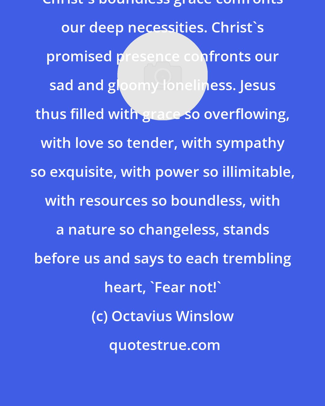 Octavius Winslow: Christ's boundless grace confronts our deep necessities. Christ's promised presence confronts our sad and gloomy loneliness. Jesus thus filled with grace so overflowing, with love so tender, with sympathy so exquisite, with power so illimitable, with resources so boundless, with a nature so changeless, stands before us and says to each trembling heart, 'Fear not!'