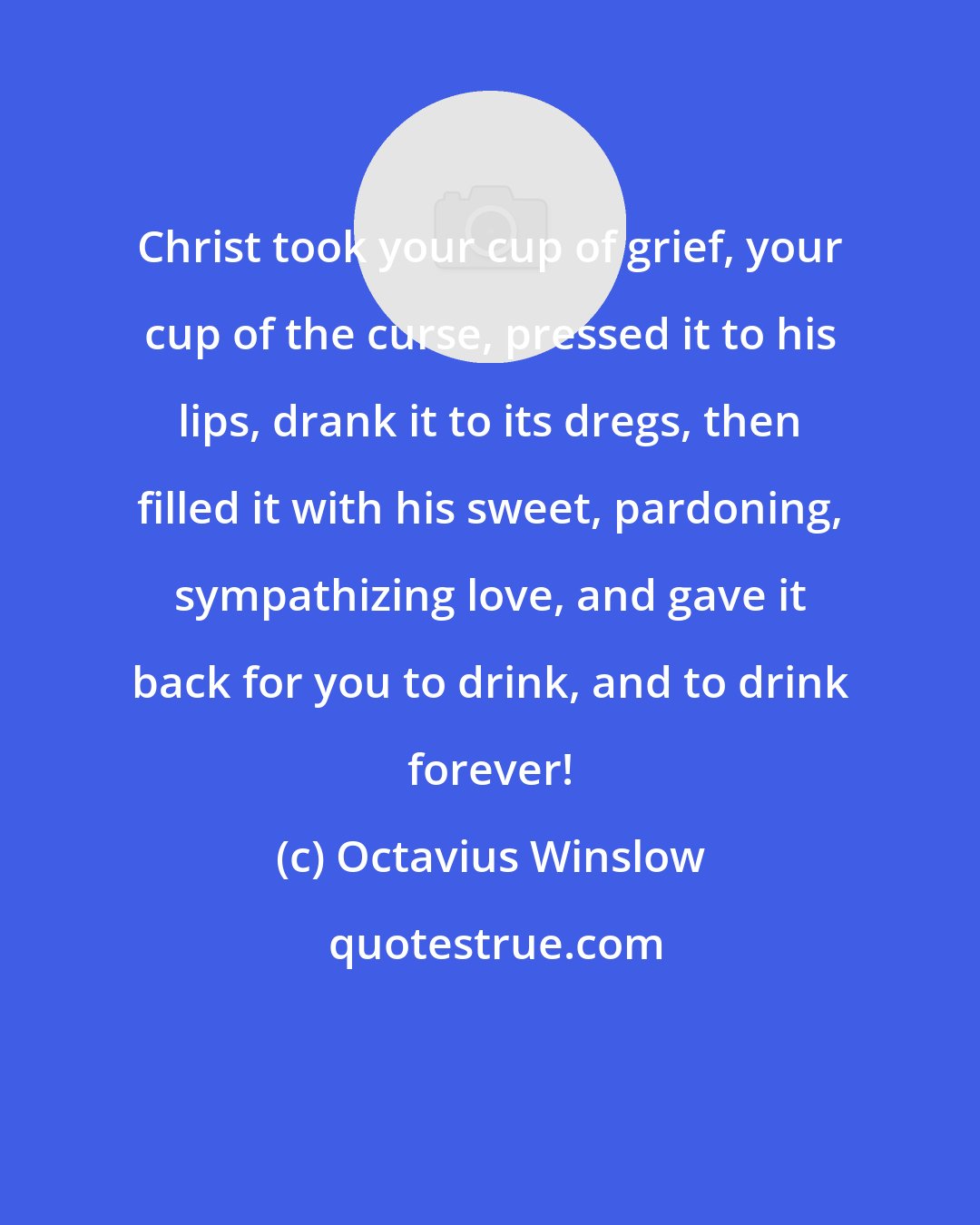 Octavius Winslow: Christ took your cup of grief, your cup of the curse, pressed it to his lips, drank it to its dregs, then filled it with his sweet, pardoning, sympathizing love, and gave it back for you to drink, and to drink forever!