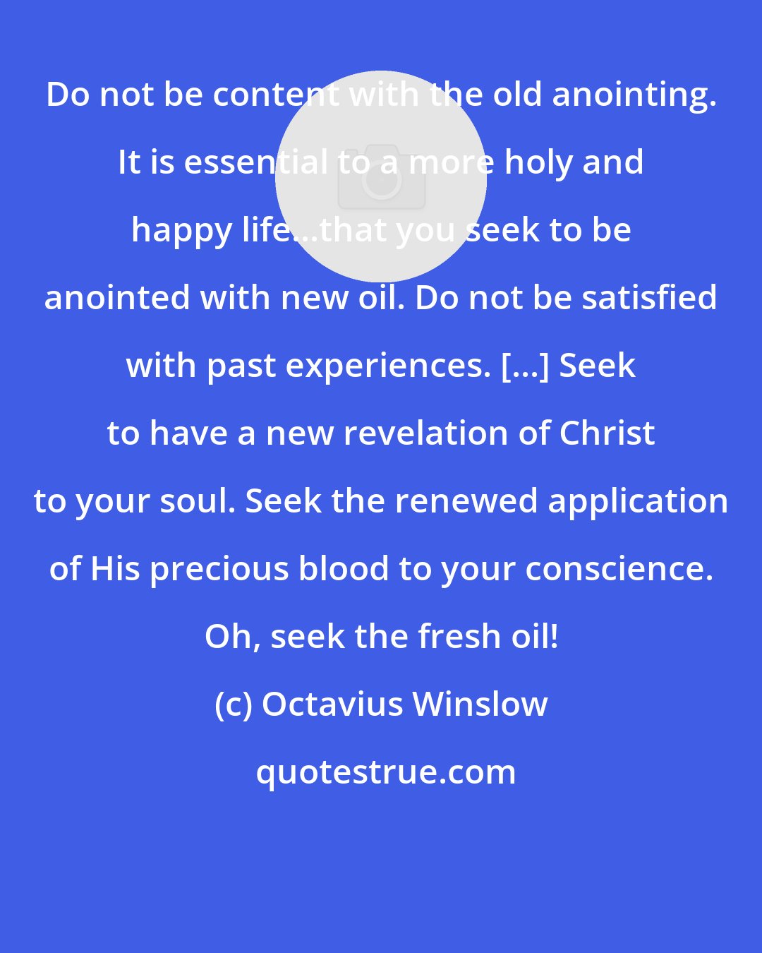 Octavius Winslow: Do not be content with the old anointing. It is essential to a more holy and happy life...that you seek to be anointed with new oil. Do not be satisfied with past experiences. [...] Seek to have a new revelation of Christ to your soul. Seek the renewed application of His precious blood to your conscience. Oh, seek the fresh oil!