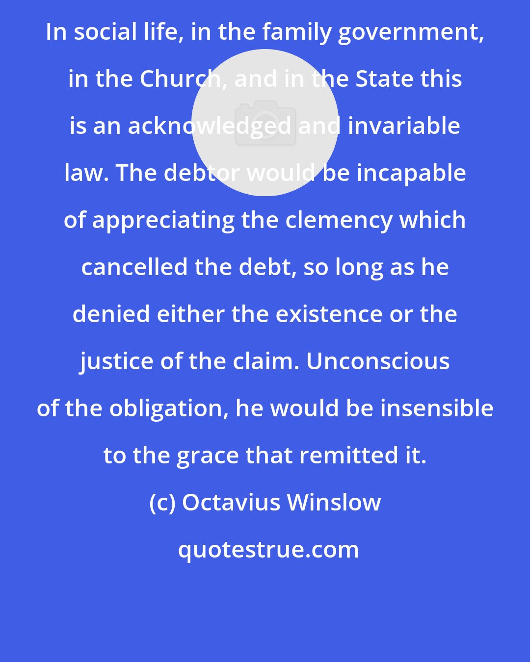 Octavius Winslow: In social life, in the family government, in the Church, and in the State this is an acknowledged and invariable law. The debtor would be incapable of appreciating the clemency which cancelled the debt, so long as he denied either the existence or the justice of the claim. Unconscious of the obligation, he would be insensible to the grace that remitted it.