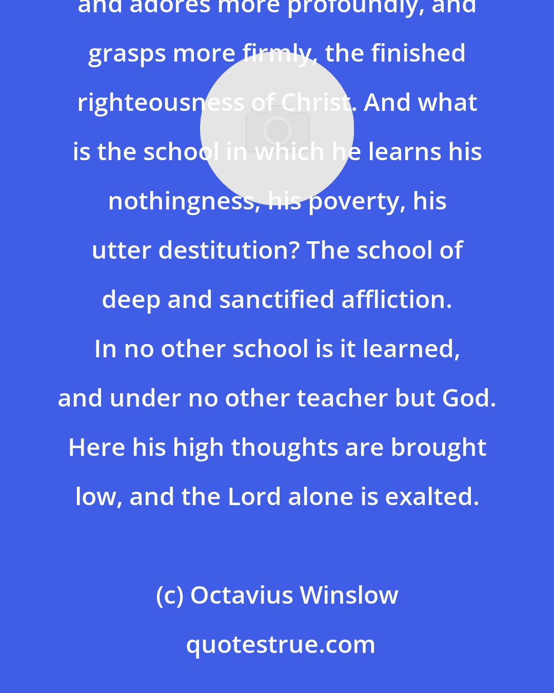 Octavius Winslow: It is then, we say, in the successive stages of his experience, that the believer sees more distinctly, and adores more profoundly, and grasps more firmly, the finished righteousness of Christ. And what is the school in which he learns his nothingness, his poverty, his utter destitution? The school of deep and sanctified affliction. In no other school is it learned, and under no other teacher but God. Here his high thoughts are brought low, and the Lord alone is exalted.