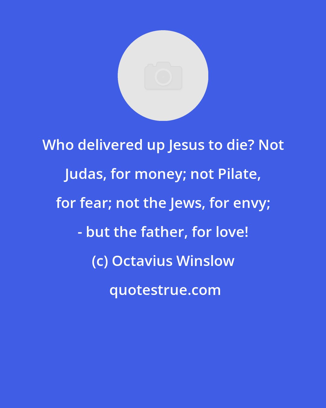 Octavius Winslow: Who delivered up Jesus to die? Not Judas, for money; not Pilate, for fear; not the Jews, for envy; - but the father, for love!