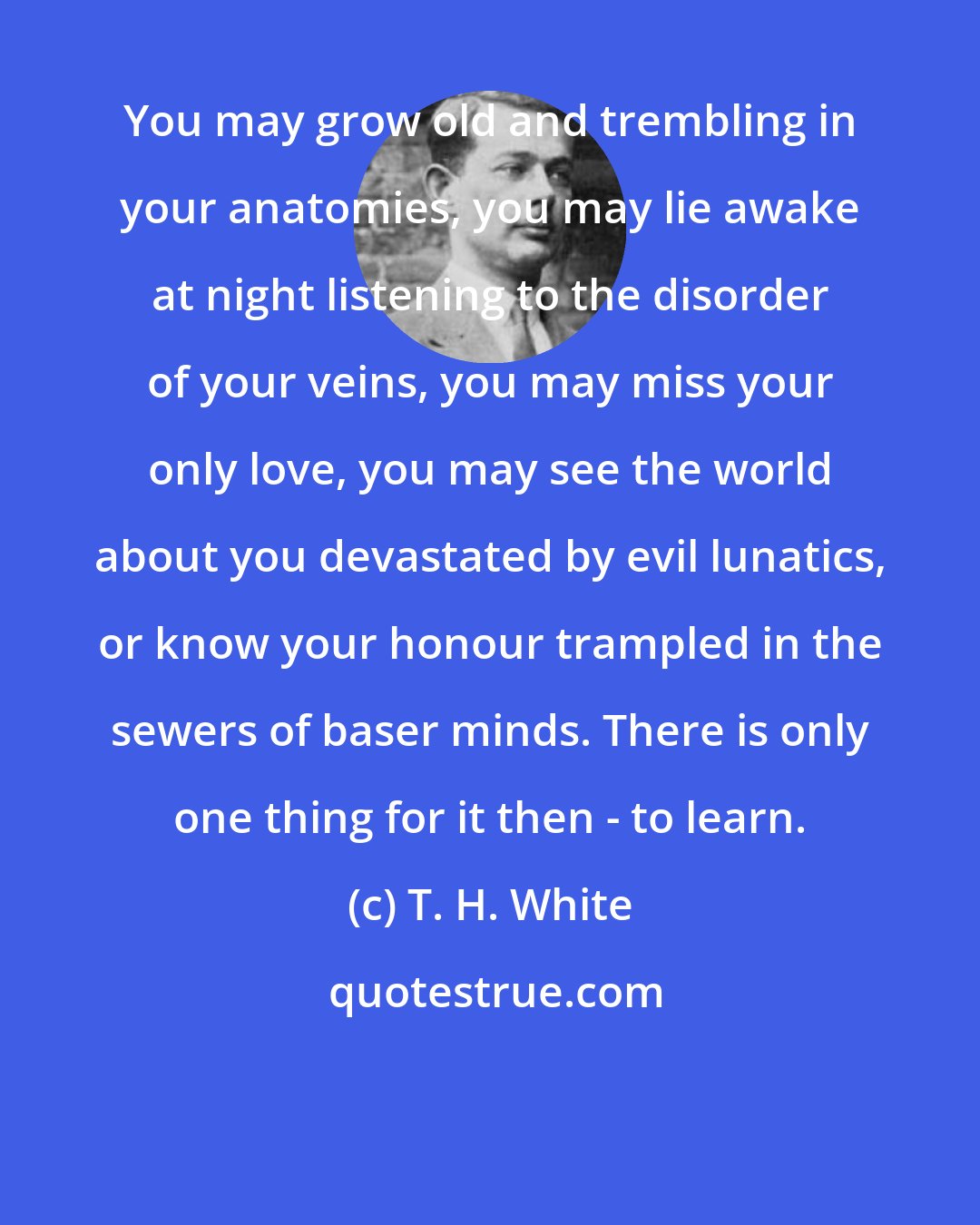 T. H. White: You may grow old and trembling in your anatomies, you may lie awake at night listening to the disorder of your veins, you may miss your only love, you may see the world about you devastated by evil lunatics, or know your honour trampled in the sewers of baser minds. There is only one thing for it then - to learn.