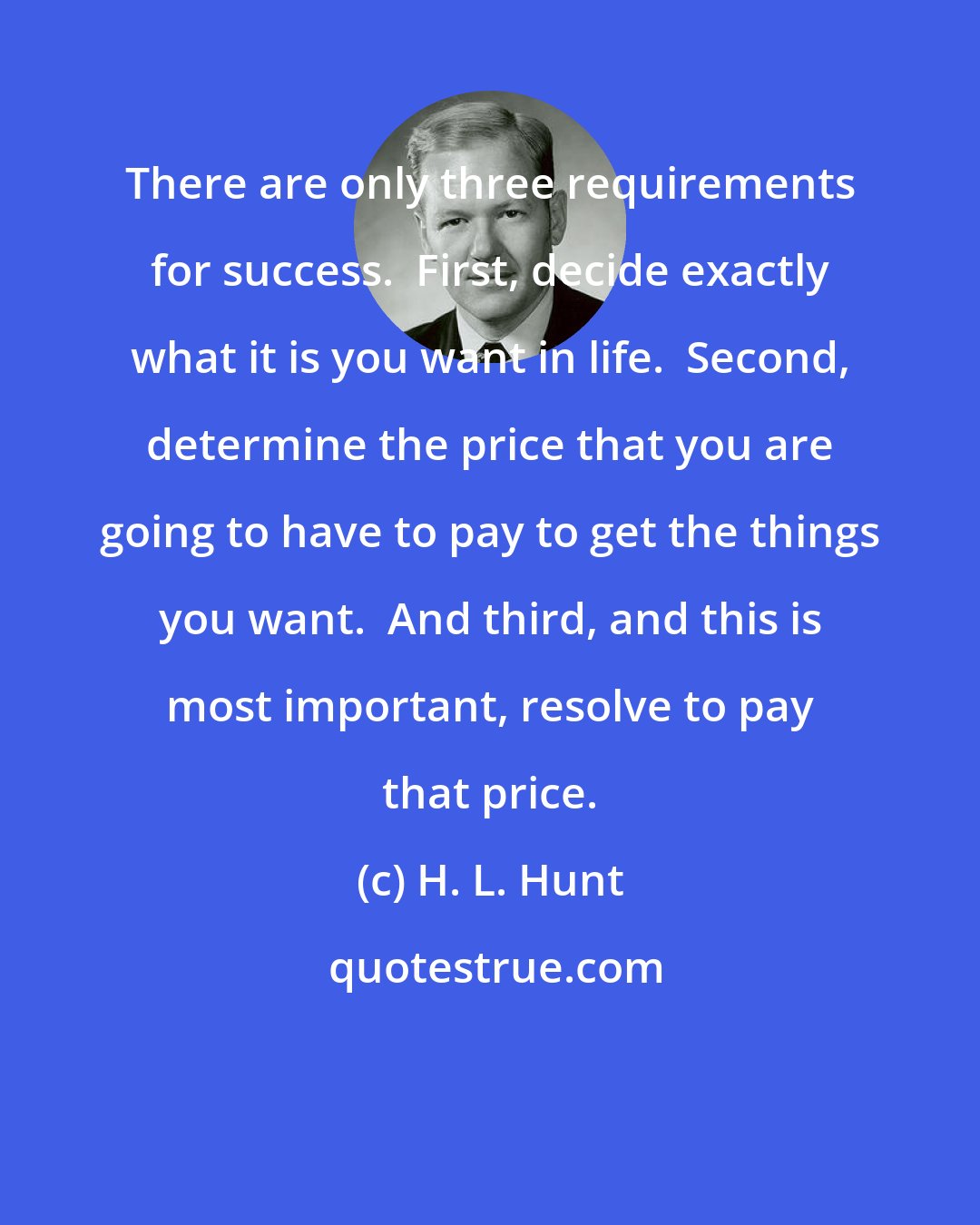 H. L. Hunt: There are only three requirements for success.  First, decide exactly what it is you want in life.  Second, determine the price that you are going to have to pay to get the things you want.  And third, and this is most important, resolve to pay that price.