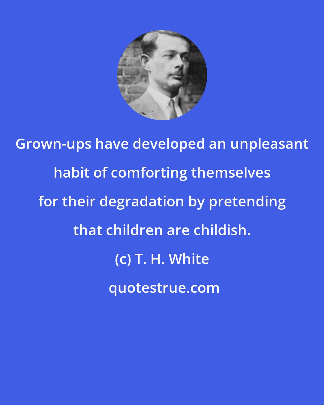 T. H. White: Grown-ups have developed an unpleasant habit of comforting themselves for their degradation by pretending that children are childish.